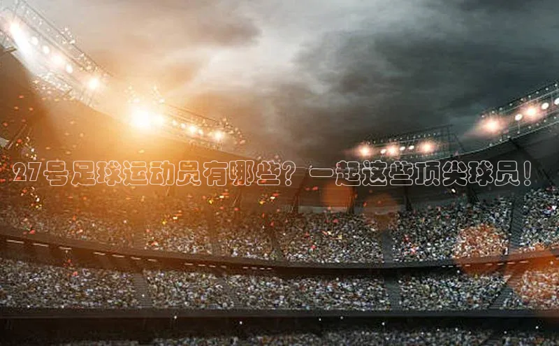 米兰体育全站app官网百度数据开放平台27号足球运动员有哪些？一起这些顶尖球员！