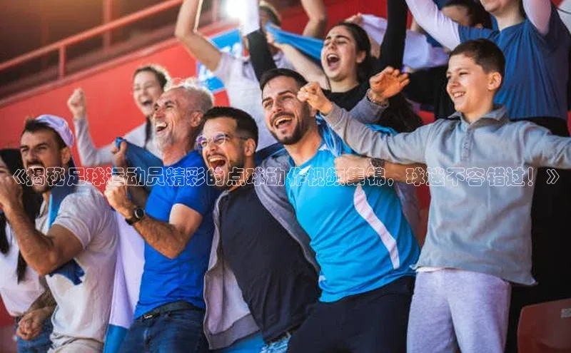 米兰app官网下载安装百度 H5《揭秘足球运动员精彩的点球动作视频集锦，球迷不容错过！》