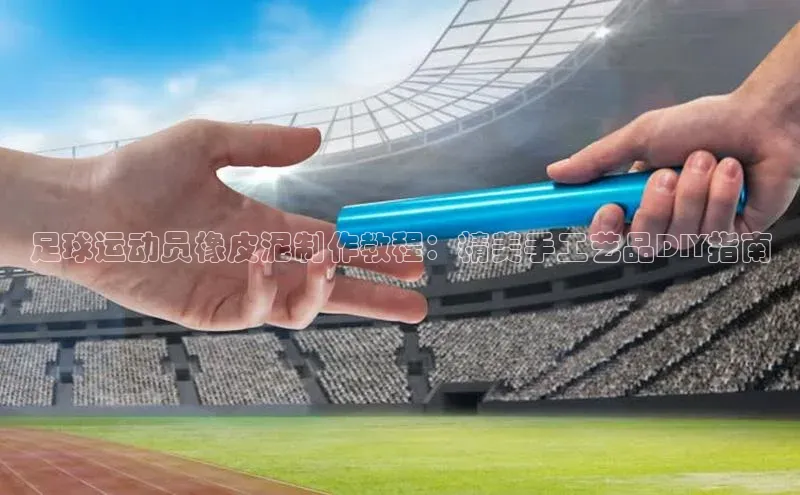 米兰体育全站百度人工翻译足球运动员橡皮泥制作教程：精美手工艺品DIY指南