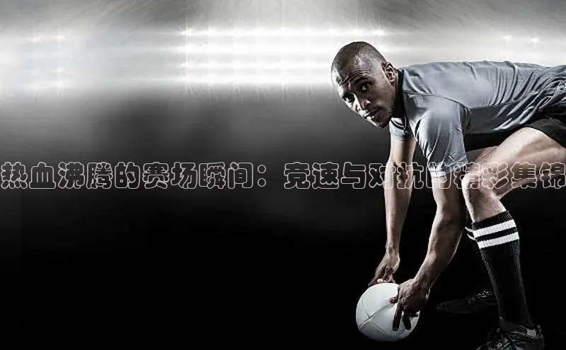 热血沸腾的赛场瞬间：竞速与对抗的精彩集锦