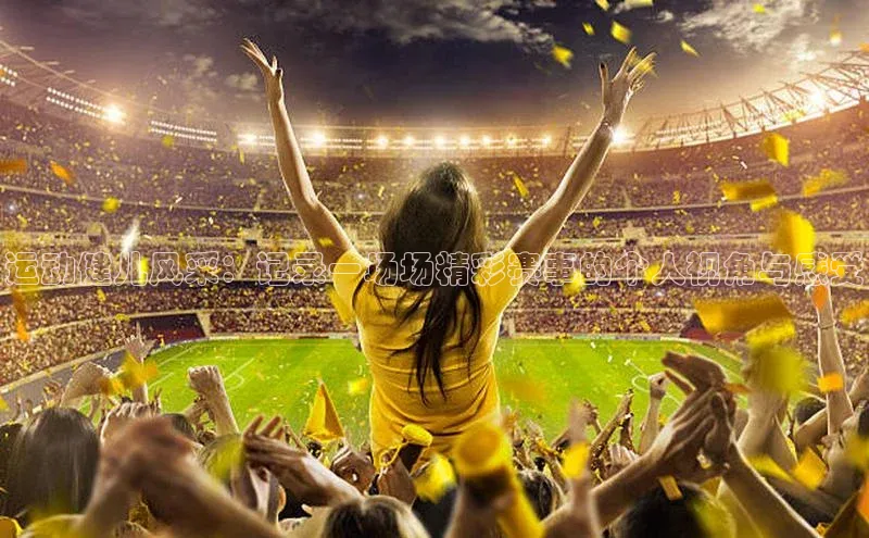 运动健儿风采：记录一场场精彩赛事的个人视角与感受