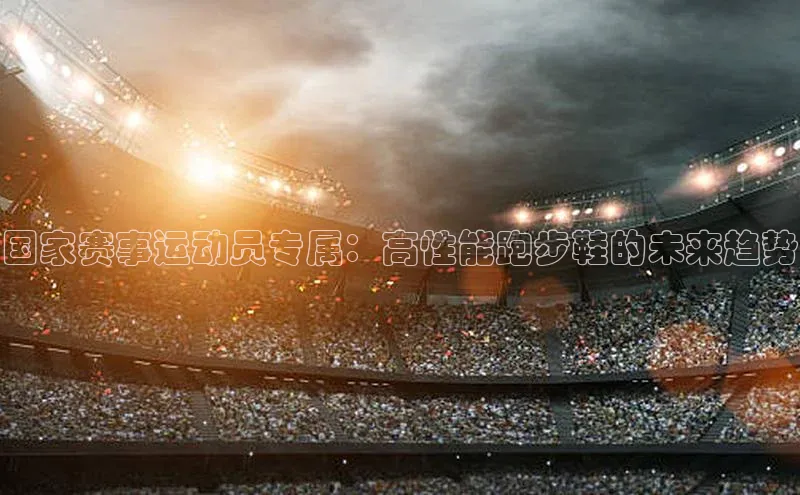 国家赛事运动员专属：高性能跑步鞋的未来趋势