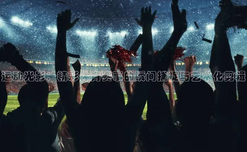 运动光影：精彩体育赛事的瞬间捕捉与艺术化剪辑